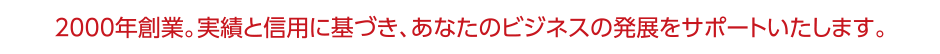 2000年創業。実績と信用に基づき、あなたのビジネスの発展をサポートいたします。