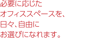 必要に応じたオフィススペースを日々、自由にお選びになれます。