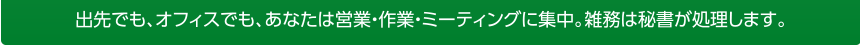 出張先でも、オフィスでも、あなたは営業・作業・ミーティングに集中。雑務は秘書が処理します。