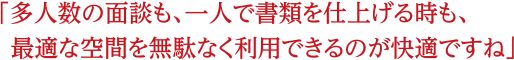 多人数の面談でも、一人で書類を仕上げる時も、最適な空間を無駄なく利用できるのが快適ですね