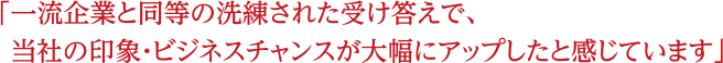 一流企業と同等の洗練された受け答えで、当社の印象・ビジネスチャンスが大幅にアップしたと感じています。