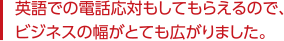 英語での電話対応もしてもらえるので、ビジネスの幅がとても広がりました。