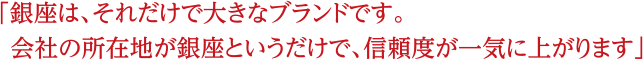 銀座は、それだけで大きなブランドです。会社の所在地が銀座というだけで、信頼度が一気に上がります