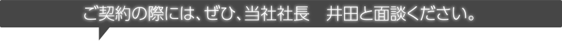 ご契約の際には、ぜひ、当社社長　井田と面談してください。